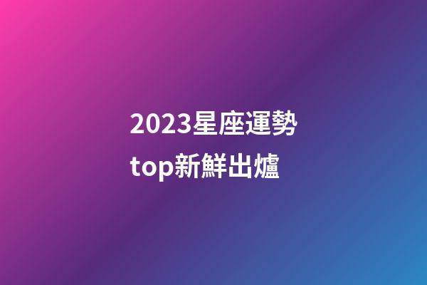 2023星座運勢top新鮮出爐-第1張-星座運勢-玄機派