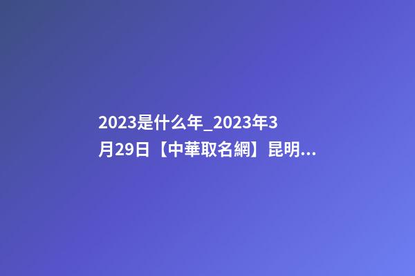 2023是什么年_2023年3月29日【中華取名網】昆明XXX有限公司簽約
