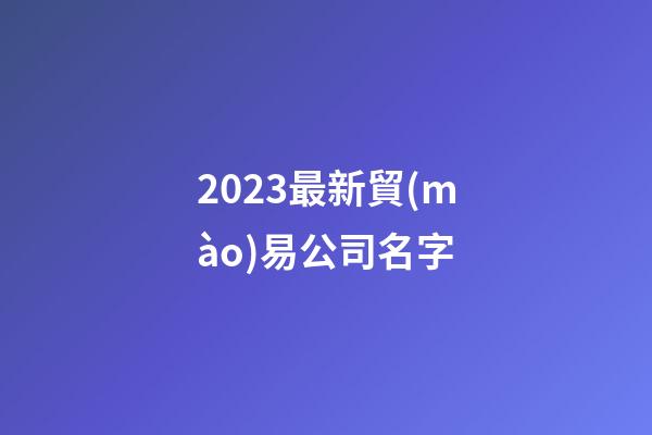 2023最新貿(mào)易公司名字-第1張-公司起名-玄機(jī)派