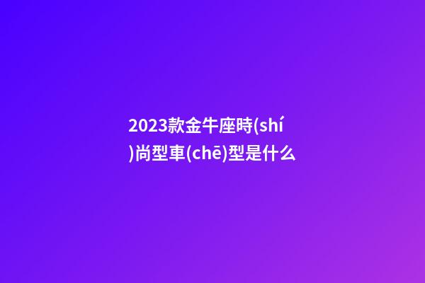 2023款金牛座時(shí)尚型車(chē)型是什么