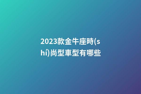 2023款金牛座時(shí)尚型車型有哪些-第1張-星座運(yùn)勢(shì)-玄機(jī)派
