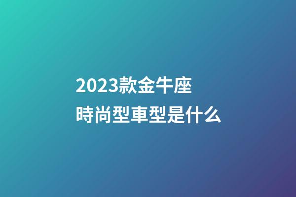 2023款金牛座時尚型車型是什么
