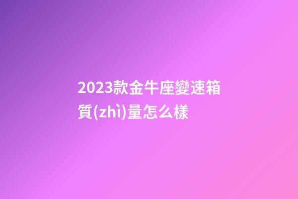 2023款金牛座變速箱質(zhì)量怎么樣-第1張-星座運勢-玄機派
