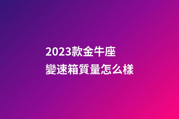 2023款金牛座變速箱質量怎么樣