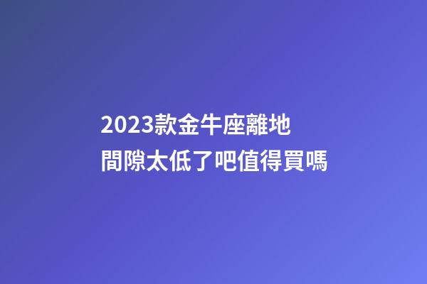 2023款金牛座離地間隙太低了吧值得買嗎