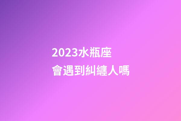 2023水瓶座會遇到糾纏人嗎-第1張-星座運勢-玄機派