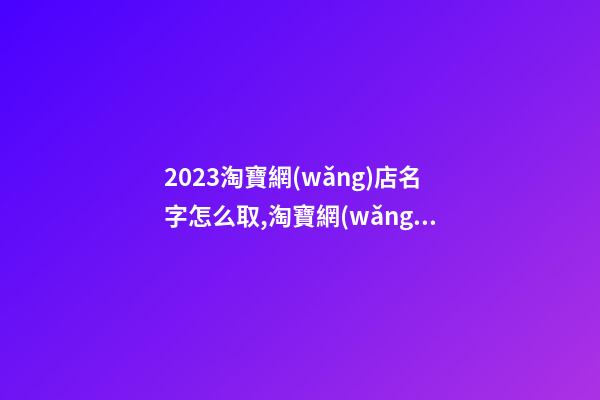 2023淘寶網(wǎng)店名字怎么取,淘寶網(wǎng)店名字大全-第1張-店鋪起名-玄機(jī)派