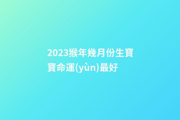 2023猴年幾月份生寶寶命運(yùn)最好