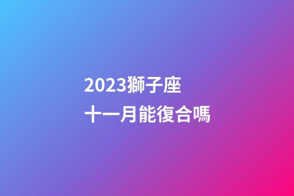 2023獅子座十一月能復合嗎-第1張-星座運勢-玄機派