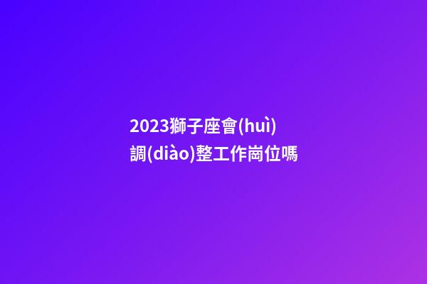 2023獅子座會(huì)調(diào)整工作崗位嗎-第1張-星座運(yùn)勢(shì)-玄機(jī)派