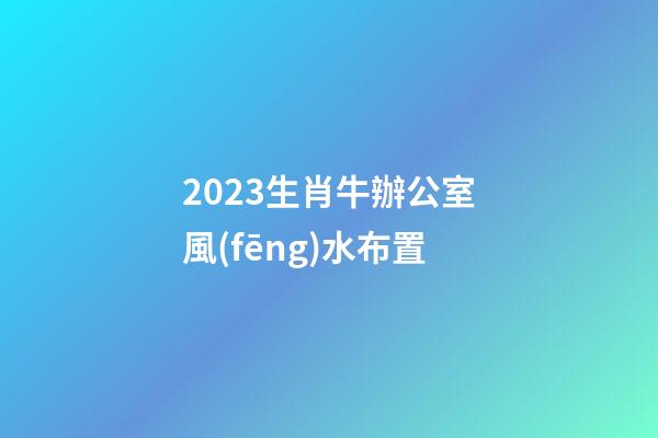 2023生肖牛辦公室風(fēng)水布置
