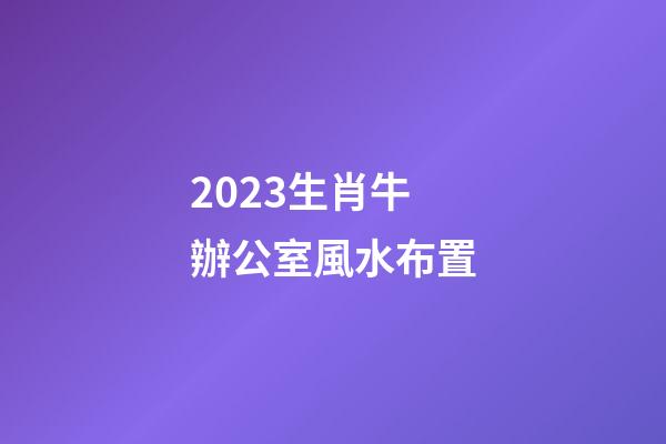 2023生肖牛辦公室風水布置