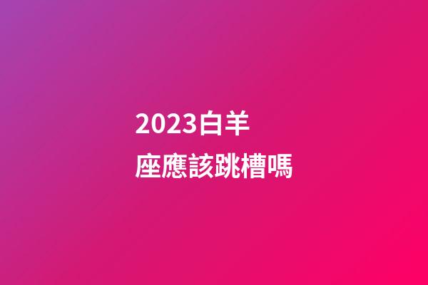 2023白羊座應該跳槽嗎-第1張-星座運勢-玄機派