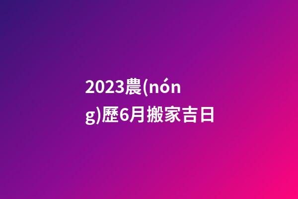 2023農(nóng)歷6月搬家吉日