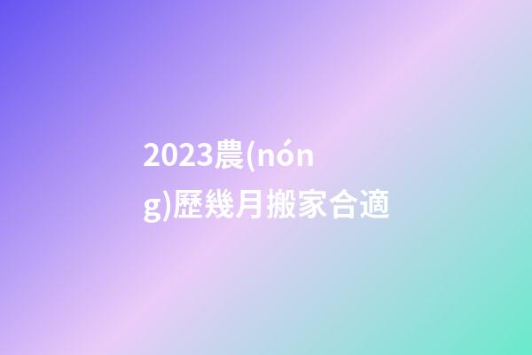 2023農(nóng)歷幾月搬家合適