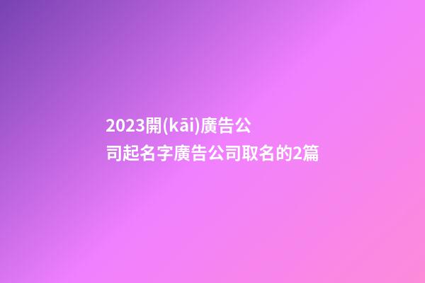 2023開(kāi)廣告公司起名字廣告公司取名的2篇-第1張-公司起名-玄機(jī)派
