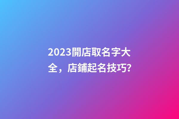 2023開店取名字大全，店鋪起名技巧？-第1張-店鋪起名-玄機派