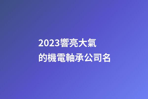 2023響亮大氣的機電軸承公司名-第1張-公司起名-玄機派