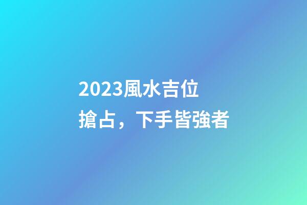 2023風水吉位搶占，下手皆強者