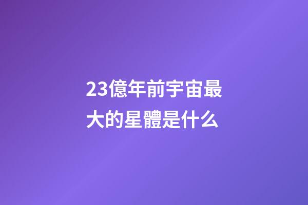23億年前宇宙最大的星體是什么-第1張-星座運勢-玄機派