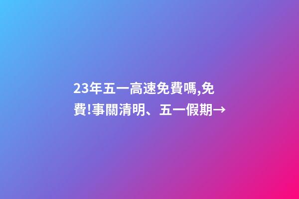 23年五一高速免費嗎,免費!事關清明、五一假期→-第1張-觀點-玄機派