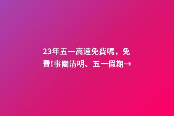 23年五一高速免費嗎，免費!事關清明、五一假期→-第1張-觀點-玄機派