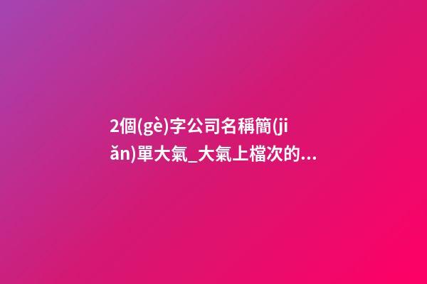 2個(gè)字公司名稱簡(jiǎn)單大氣_大氣上檔次的公司名稱-第1張-公司起名-玄機(jī)派