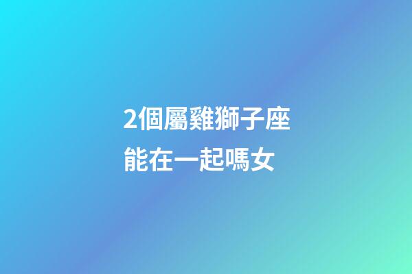 2個屬雞獅子座能在一起嗎女-第1張-星座運勢-玄機派
