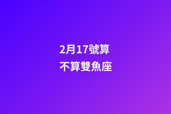 2月17號算不算雙魚座-第1張-星座運勢-玄機派