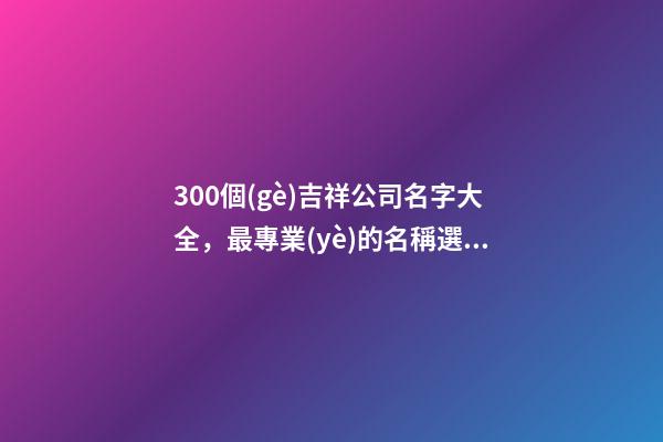 300個(gè)吉祥公司名字大全，最專業(yè)的名稱選取方案！