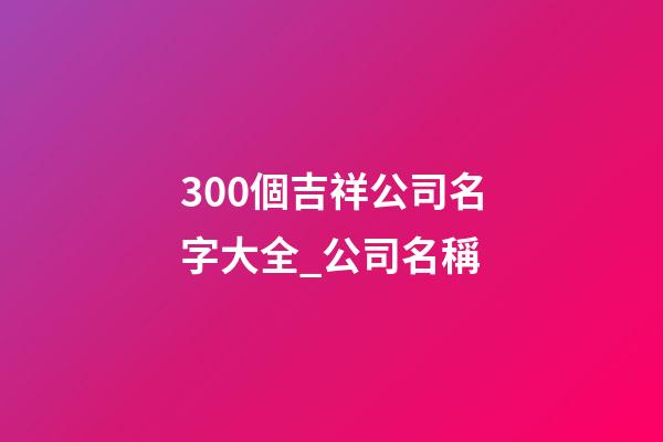 300個吉祥公司名字大全_公司名稱-第1張-公司起名-玄機派