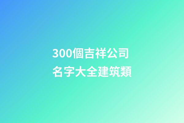300個吉祥公司名字大全建筑類-第1張-公司起名-玄機派