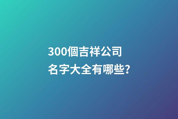 300個吉祥公司名字大全有哪些？-第1張-公司起名-玄機派