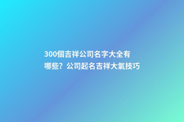 300個吉祥公司名字大全有哪些？公司起名吉祥大氣技巧