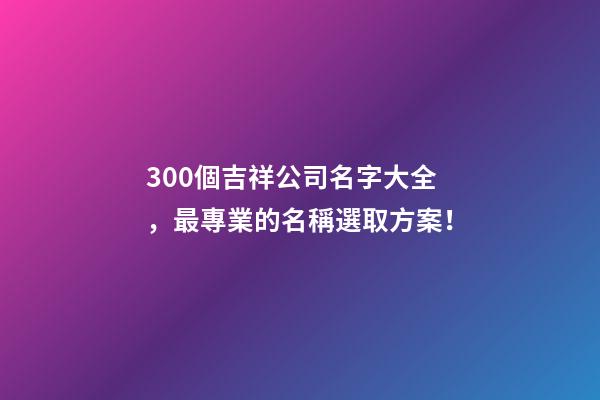 300個吉祥公司名字大全，最專業的名稱選取方案！