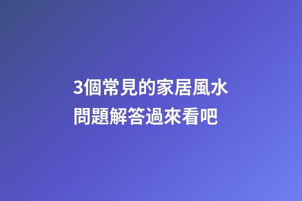 3個常見的家居風水問題解答過來看吧