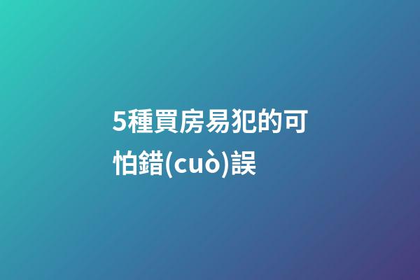 5種買房易犯的可怕錯(cuò)誤