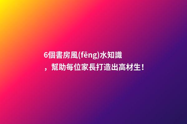 6個書房風(fēng)水知識，幫助每位家長打造出高材生！
