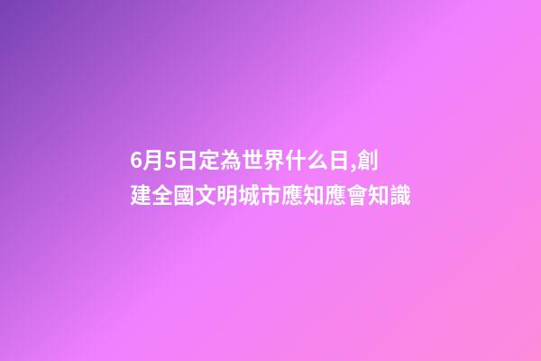6月5日定為世界什么日,創建全國文明城市應知應會知識-第1張-觀點-玄機派