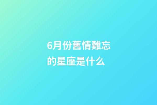 6月份舊情難忘的星座是什么-第1張-星座運勢-玄機派