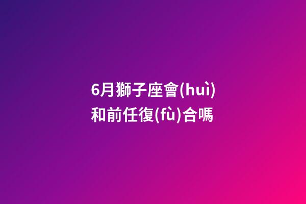 6月獅子座會(huì)和前任復(fù)合嗎-第1張-星座運(yùn)勢(shì)-玄機(jī)派