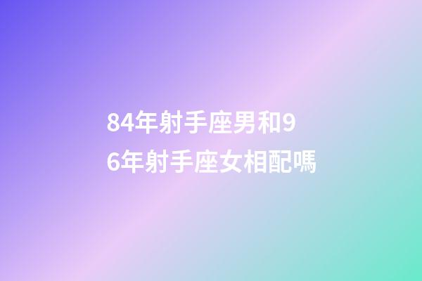 84年射手座男和96年射手座女相配嗎-第1張-星座運勢-玄機派
