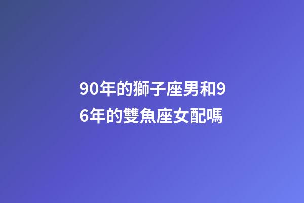 90年的獅子座男和96年的雙魚座女配嗎-第1張-星座運勢-玄機派