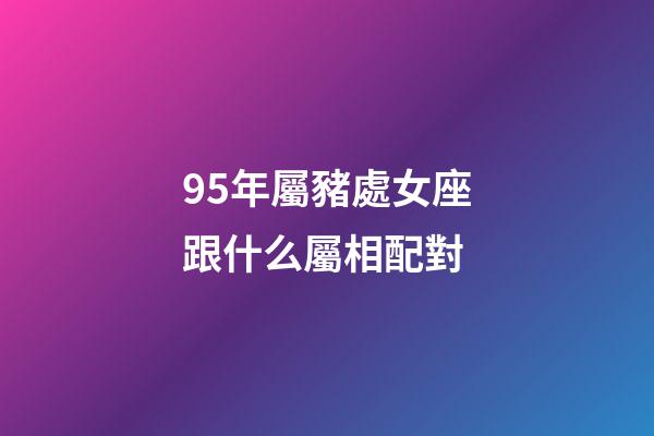 95年屬豬處女座跟什么屬相配對-第1張-星座運勢-玄機派