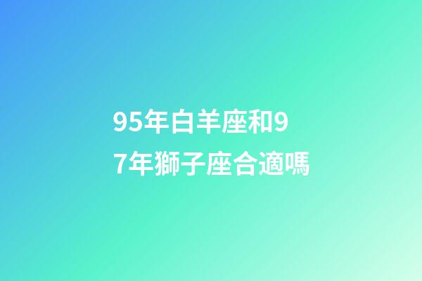 95年白羊座和97年獅子座合適嗎-第1張-星座運勢-玄機派