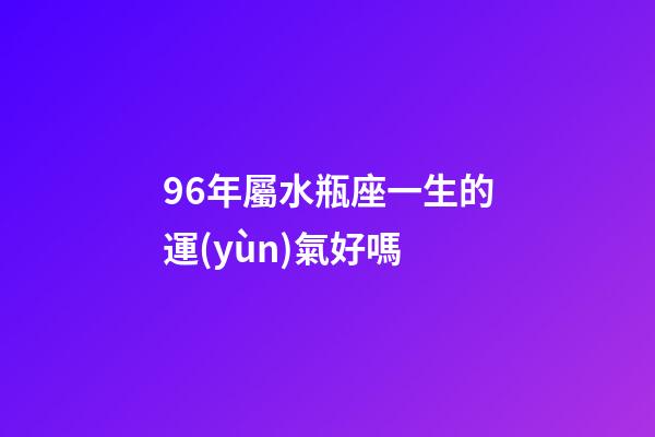 96年屬水瓶座一生的運(yùn)氣好嗎-第1張-星座運(yùn)勢(shì)-玄機(jī)派