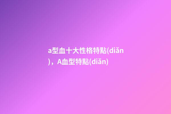 a型血十大性格特點(diǎn)，A血型特點(diǎn)-第1張-觀點(diǎn)-玄機(jī)派