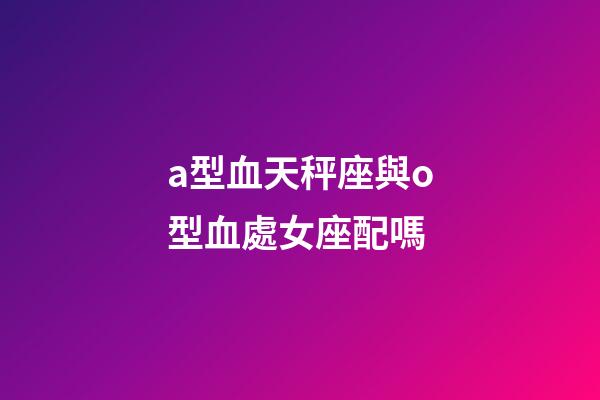 a型血天秤座與o型血處女座配嗎-第1張-星座運勢-玄機派