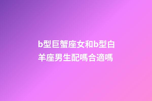 b型巨蟹座女和b型白羊座男生配嗎合適嗎-第1張-星座運勢-玄機派
