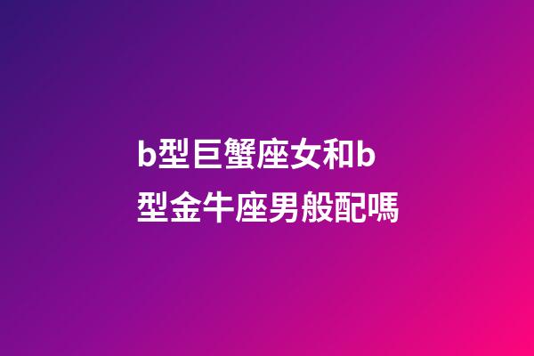 b型巨蟹座女和b型金牛座男般配嗎-第1張-星座運勢-玄機派